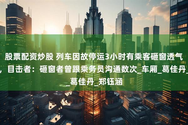 股票配资炒股 列车因故停运3小时有乘客砸窗透气引热议，目击者：砸窗者曾跟乘务员沟通数次_车厢_葛佳丹_郑钰涵