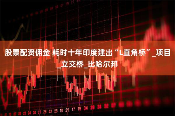 股票配资佣金 耗时十年印度建出“L直角桥”_项目_立交桥_比哈尔邦