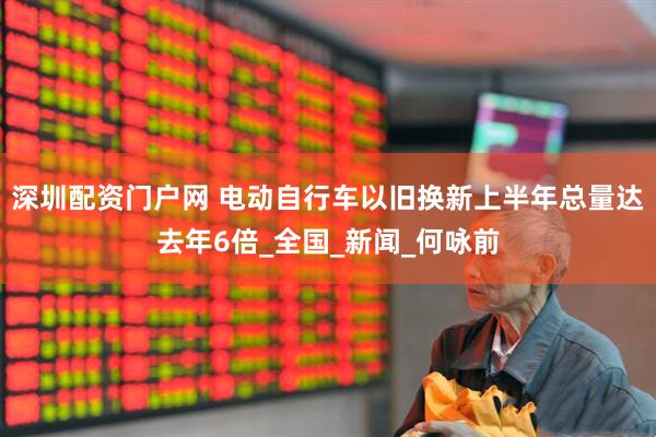 深圳配资门户网 电动自行车以旧换新上半年总量达去年6倍_全国_新闻_何咏前