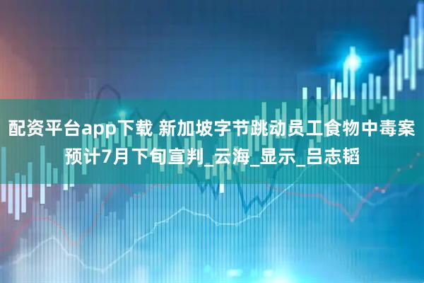 配资平台app下载 新加坡字节跳动员工食物中毒案预计7月下旬宣判_云海_显示_吕志韬