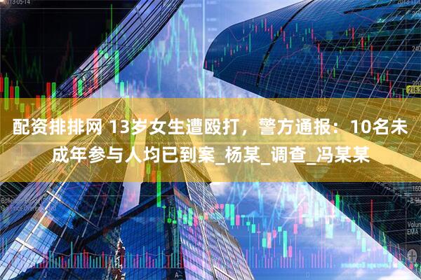 配资排排网 13岁女生遭殴打，警方通报：10名未成年参与人均已到案_杨某_调查_冯某某