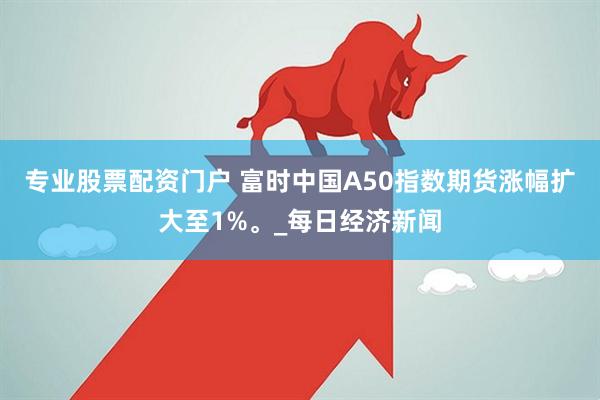 专业股票配资门户 富时中国A50指数期货涨幅扩大至1%。_每日经济新闻