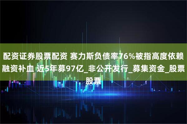 配资证券股票配资 赛力斯负债率76%被指高度依赖融资补血 近5年募97亿_非公开发行_募集资金_股票