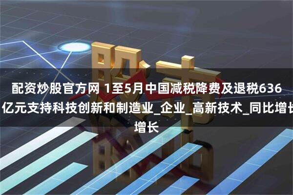 配资炒股官方网 1至5月中国减税降费及退税6361亿元支持科技创新和制造业_企业_高新技术_同比增长