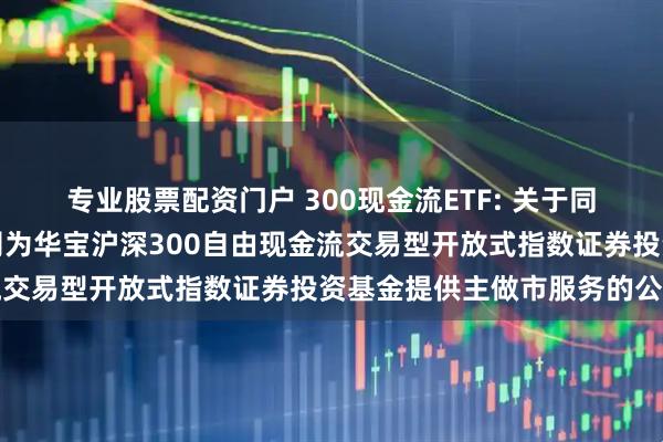 专业股票配资门户 300现金流ETF: 关于同意东方证券股份有限公司为华宝沪深300自由现金流交易型开放式指数证券投资基金提供主做市服务的公告