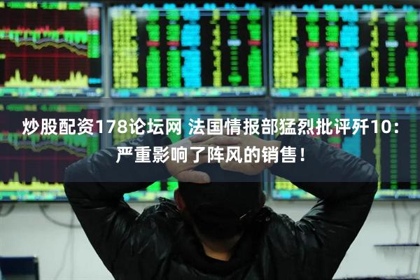 炒股配资178论坛网 法国情报部猛烈批评歼10：严重影响了阵风的销售！
