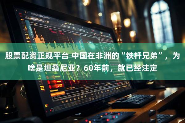 股票配资正规平台 中国在非洲的“铁杆兄弟”，为啥是坦桑尼亚？60年前，就已经注定