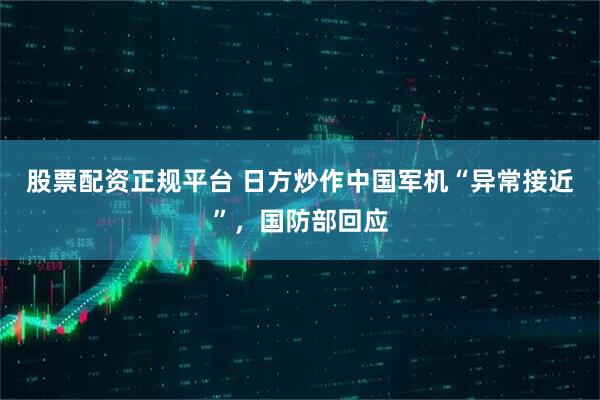 股票配资正规平台 日方炒作中国军机“异常接近”，国防部回应