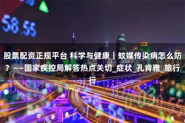 股票配资正规平台 科学与健康｜蚊媒传染病怎么防？——国家疾控局解答热点关切_症状_孔肯雅_旅行