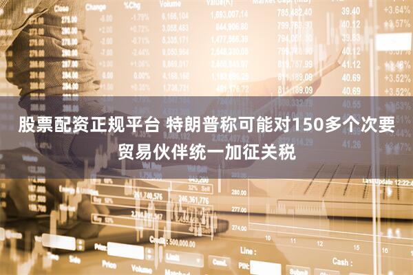 股票配资正规平台 特朗普称可能对150多个次要贸易伙伴统一加征关税