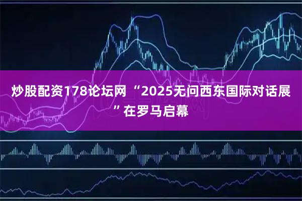 炒股配资178论坛网 “2025无问西东国际对话展”在罗马启幕