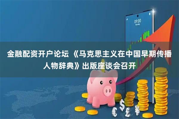 金融配资开户论坛 《马克思主义在中国早期传播人物辞典》出版座谈会召开