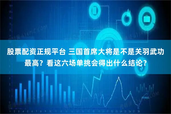股票配资正规平台 三国首席大将是不是关羽武功最高？看这六场单挑会得出什么结论？