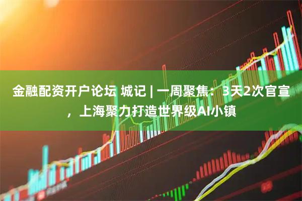 金融配资开户论坛 城记 | 一周聚焦：3天2次官宣，上海聚力打造世界级AI小镇